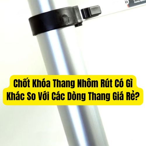 Chốt Khóa Thang Nhôm Rút Có Gì Khác So Với Các Dòng Thang Giá Rẻ?