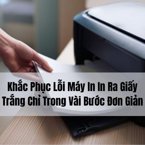 Khắc Phục Lỗi Máy In In Ra Giấy Trắng Chỉ Trong Vài Bước Đơn Giản