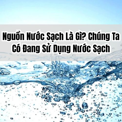 Nguồn Nước Sạch Là Gì? Chúng Ta Có Đang Sử Dụng Nước Sạch
