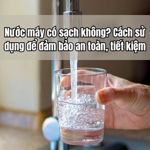 Nước máy có sạch không? Cách sử dụng để đảm bảo an toàn, tiết kiệm
